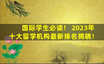 国际学生必读！ 2023年十大留学机构最新排名揭晓！